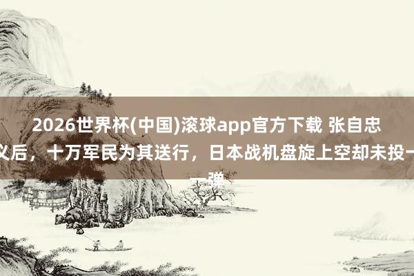 2026世界杯(中国)滚球app官方下载 张自忠就义后，十万军民为其送行，日本战机盘旋上空却未投一弹