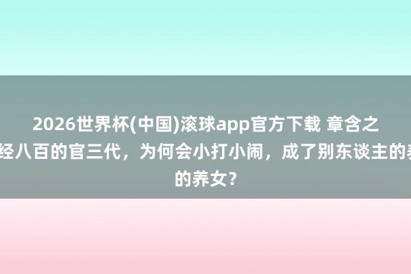 2026世界杯(中国)滚球app官方下载 章含之是正经八百的官三代，为何会小打小闹，成了别东谈主的养女？