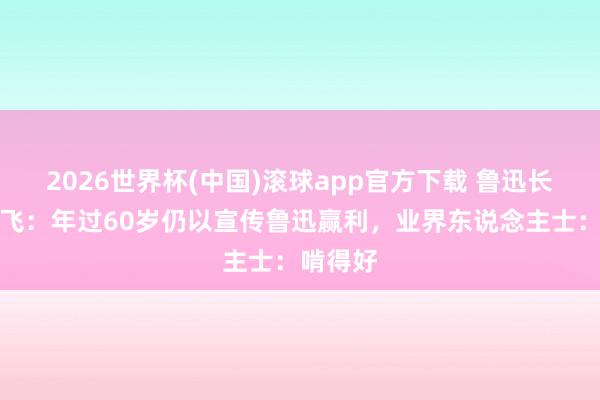 2026世界杯(中国)滚球app官方下载 鲁迅长孙周令飞：年过60岁仍以宣传鲁迅赢利，业界东说念主士：啃得好