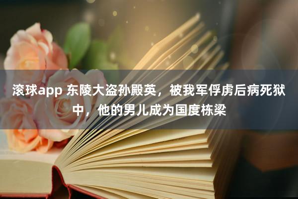 滚球app 东陵大盗孙殿英，被我军俘虏后病死狱中，他的男儿成为国度栋梁