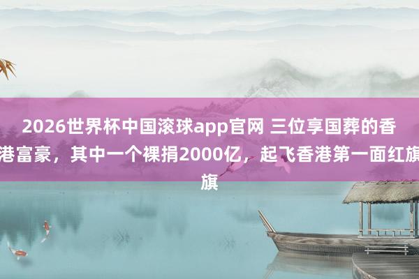 2026世界杯中国滚球app官网 三位享国葬的香港富豪，其中一个裸捐2000亿，起飞香港第一面红旗