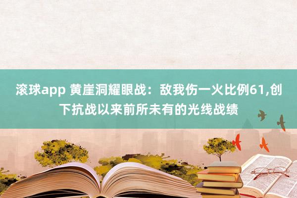 滚球app 黄崖洞耀眼战：敌我伤一火比例61，创下抗战以来前所未有的光线战绩
