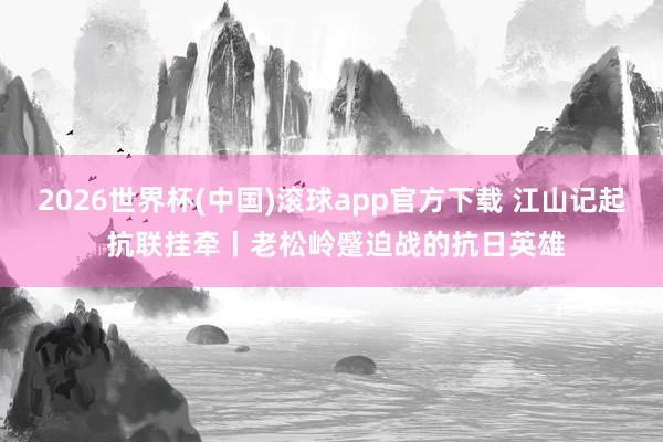 2026世界杯(中国)滚球app官方下载 江山记起 抗联挂牵丨老松岭蹙迫战的抗日英雄
