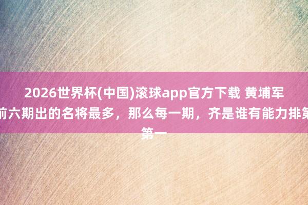 2026世界杯(中国)滚球app官方下载 黄埔军校前六期出的名将最多，那么每一期，齐是谁有能力排第一