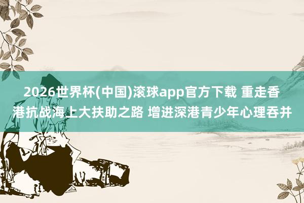 2026世界杯(中国)滚球app官方下载 重走香港抗战海上大扶助之路 增进深港青少年心理吞并