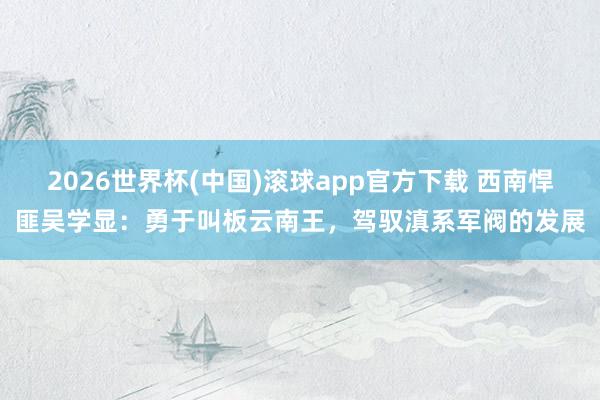 2026世界杯(中国)滚球app官方下载 西南悍匪吴学显：勇于叫板云南王，驾驭滇系军阀的发展