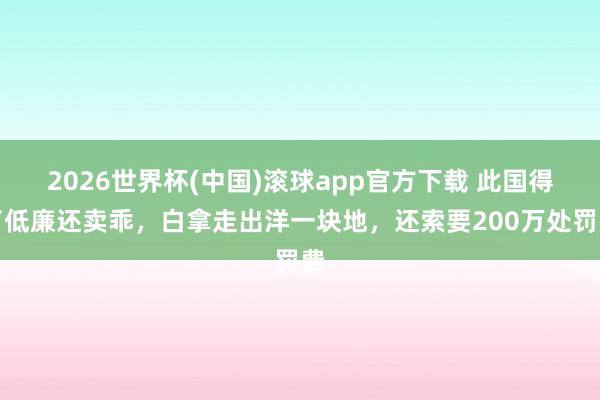 2026世界杯(中国)滚球app官方下载 此国得了低廉还卖乖，白拿走出洋一块地，还索要200万处罚费