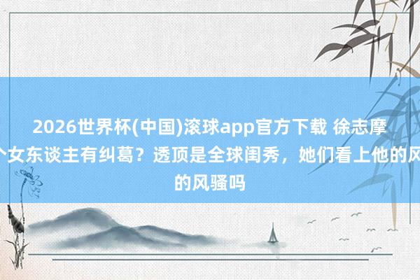 2026世界杯(中国)滚球app官方下载 徐志摩和4个女东谈主有纠葛？透顶是全球闺秀，她们看上他的风骚吗