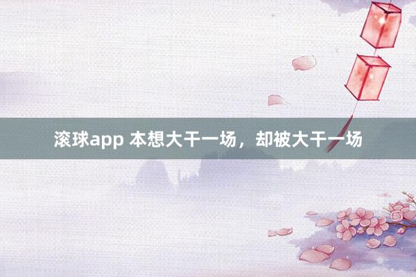 滚球app 本想大干一场，却被大干一场