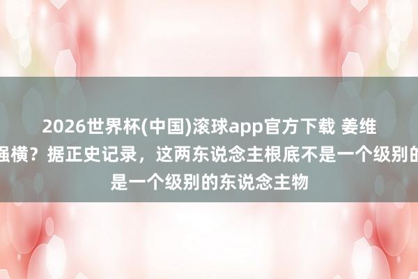 2026世界杯(中国)滚球app官方下载 姜维和魏延谁更强横？据正史记录，这两东说念主根底不是一个级别的东说念主物