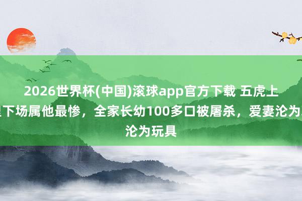 2026世界杯(中国)滚球app官方下载 五虎上将里下场属他最惨，全家长幼100多口被屠杀，爱妻沦为玩具