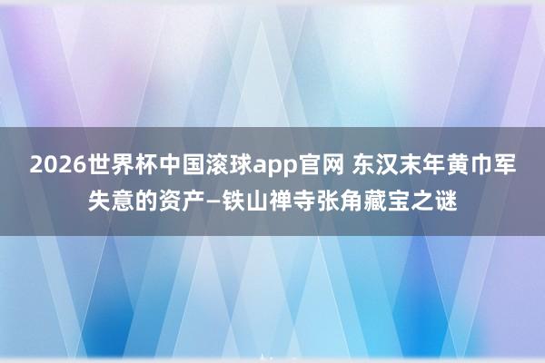 2026世界杯中国滚球app官网 东汉末年黄巾军失意的资产—铁山禅寺张角藏宝之谜