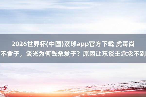2026世界杯(中国)滚球app官方下载 虎毒尚不食子，谈光为何残杀爱子？原因让东谈主念念不到