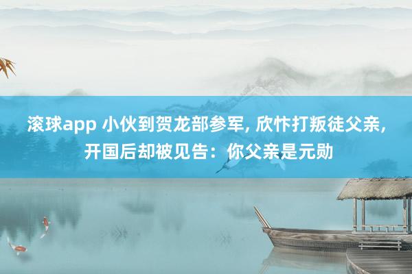 滚球app 小伙到贺龙部参军， 欣忭打叛徒父亲， 开国后却被见告：你父亲是元勋