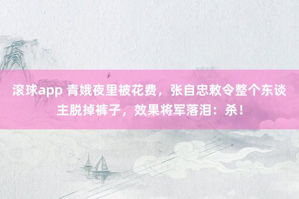 滚球app 青娥夜里被花费,张自忠敕令整个东谈主脱掉裤子,效果将军落泪:杀!