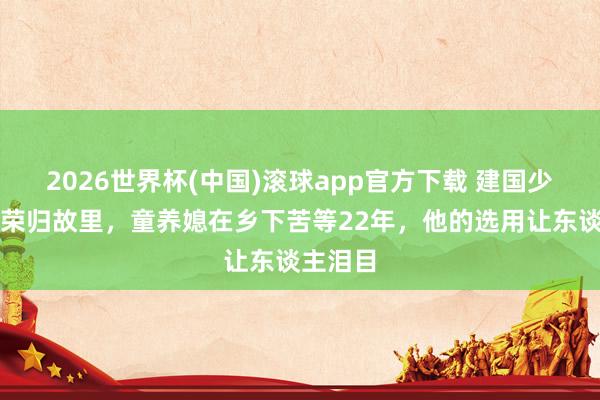 2026世界杯(中国)滚球app官方下载 建国少将携妻荣归故里，童养媳在乡下苦等22年，他的选用让东谈主泪目