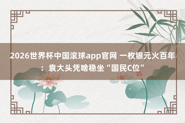 2026世界杯中国滚球app官网 一枚银元火百年：袁大头凭啥稳坐“国民C位”