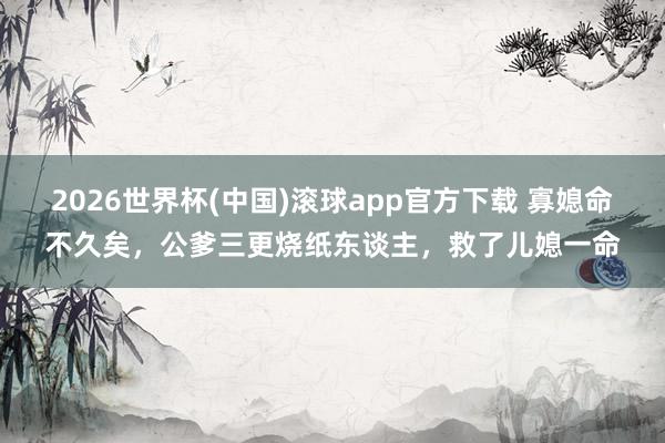 2026世界杯(中国)滚球app官方下载 寡媳命不久矣，公爹三更烧纸东谈主，救了儿媳一命