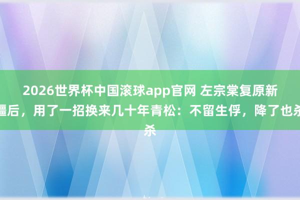 2026世界杯中国滚球app官网 左宗棠复原新疆后，用了一招换来几十年青松：不留生俘，降了也杀
