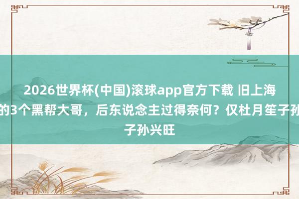 2026世界杯(中国)滚球app官方下载 旧上海闻明的3个黑帮大哥，后东说念主过得奈何？仅杜月笙子孙兴旺