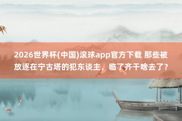 2026世界杯(中国)滚球app官方下载 那些被放逐在宁古塔的犯东谈主，临了齐干啥去了？