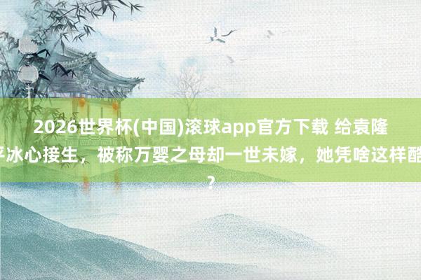 2026世界杯(中国)滚球app官方下载 给袁隆平冰心接生，被称万婴之母却一世未嫁，她凭啥这样酷？