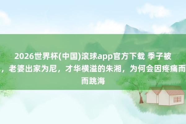 2026世界杯(中国)滚球app官方下载 季子被饿死，老婆出家为尼，才华横溢的朱湘，为何会因疼痛而跳海