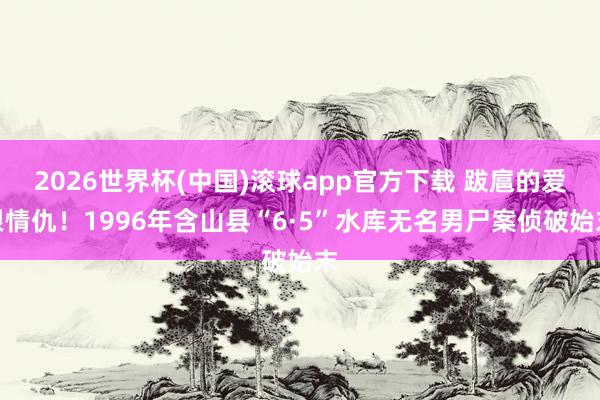 2026世界杯(中国)滚球app官方下载 跋扈的爱恨情仇！1996年含山县“6·5”水库无名男尸案侦破始末