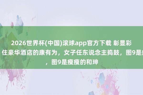 2026世界杯(中国)滚球app官方下载 彰显彩色老像片！住豪华酒店的康有为，女子任东说念主捣鼓，图9是瘦瘦的和珅