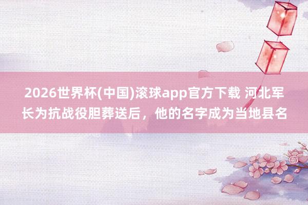 2026世界杯(中国)滚球app官方下载 河北军长为抗战役胆葬送后,他的名字成为当地县名