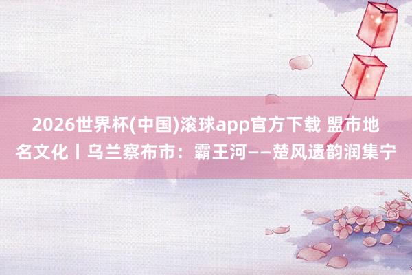 2026世界杯(中国)滚球app官方下载 盟市地名文化丨乌兰察布市：霸王河——楚风遗韵润集宁