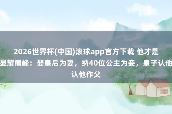 2026世界杯(中国)滚球app官方下载 他才是古代显耀巅峰：娶皇后为妻，纳40位公主为妾，皇子认他作父