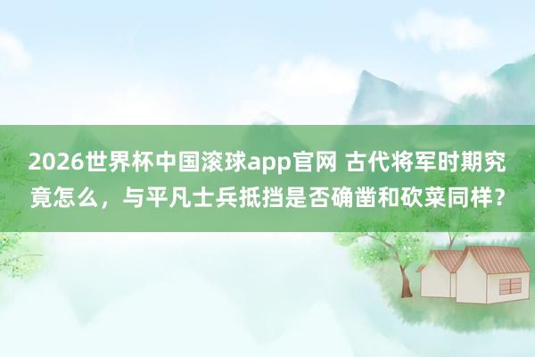2026世界杯中国滚球app官网 古代将军时期究竟怎么，与平凡士兵抵挡是否确凿和砍菜同样？