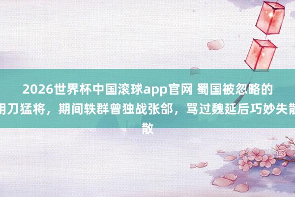 2026世界杯中国滚球app官网 蜀国被忽略的用刀猛将，期间轶群曾独战张郃，骂过魏延后巧妙失散