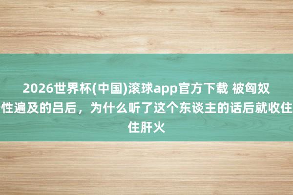 2026世界杯(中国)滚球app官方下载 被匈奴单于性遍及的吕后，为什么听了这个东谈主的话后就收住肝火