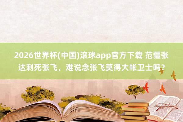 2026世界杯(中国)滚球app官方下载 范疆张达刺死张飞,难说念张飞莫得大帐卫士吗?