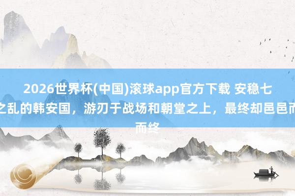 2026世界杯(中国)滚球app官方下载 安稳七国之乱的韩安国,游刃于战场和朝堂之上,最终却邑邑而终