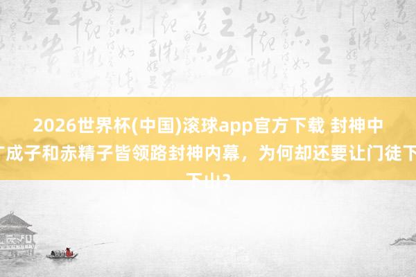 2026世界杯(中国)滚球app官方下载 封神中，广成子和赤精子皆领路封神内幕，为何却还要让门徒下山？