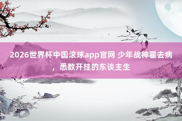 2026世界杯中国滚球app官网 少年战神霍去病，悉数开挂的东谈主生