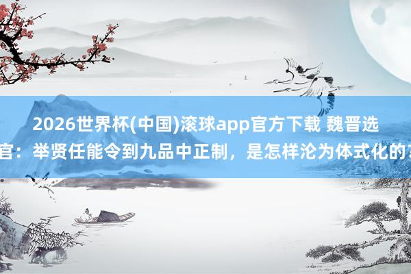 2026世界杯(中国)滚球app官方下载 魏晋选官：举贤任能令到九品中正制，是怎样沦为体式化的？