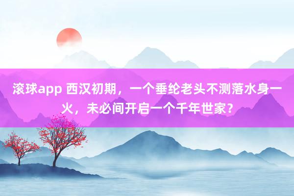 滚球app 西汉初期，一个垂纶老头不测落水身一火，未必间开启一个千年世家？