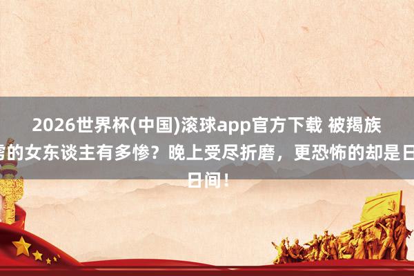 2026世界杯(中国)滚球app官方下载 被羯族俘虏的女东谈主有多惨？晚上受尽折磨，更恐怖的却是日间！