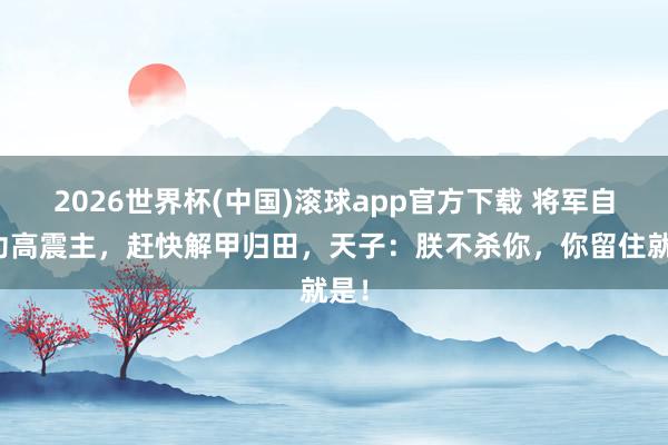 2026世界杯(中国)滚球app官方下载 将军自知功高震主，赶快解甲归田，天子：朕不杀你，你留住就是！