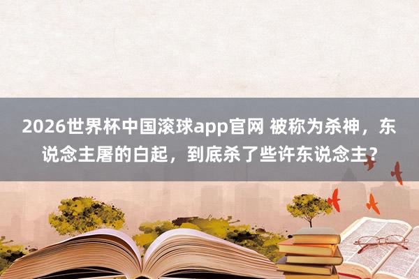 2026世界杯中国滚球app官网 被称为杀神，东说念主屠的白起，到底杀了些许东说念主？