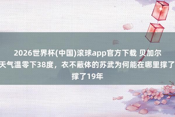 2026世界杯(中国)滚球app官方下载 贝加尔湖冬天气温零下38度，衣不蔽体的苏武为何能在哪里撑了19年