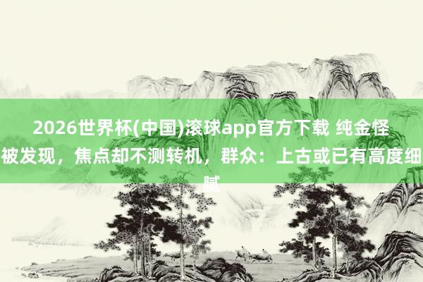 2026世界杯(中国)滚球app官方下载 纯金怪兽被发现，焦点却不测转机，群众：上古或已有高度细腻