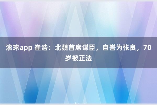 滚球app 崔浩：北魏首席谋臣，自誉为张良，70岁被正法