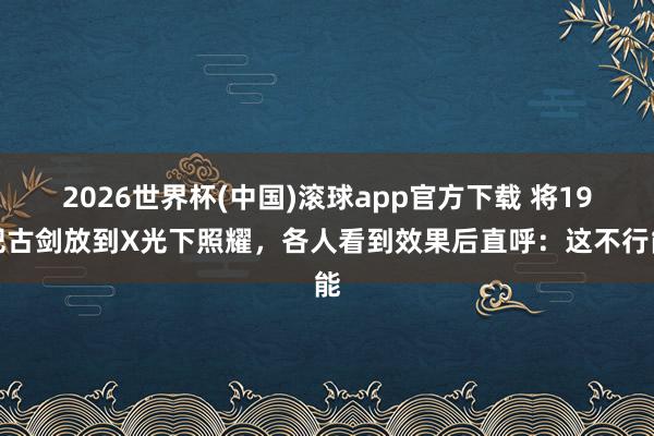 2026世界杯(中国)滚球app官方下载 将19把古剑放到X光下照耀，各人看到效果后直呼：这不行能