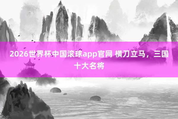 2026世界杯中国滚球app官网 横刀立马，三国十大名将