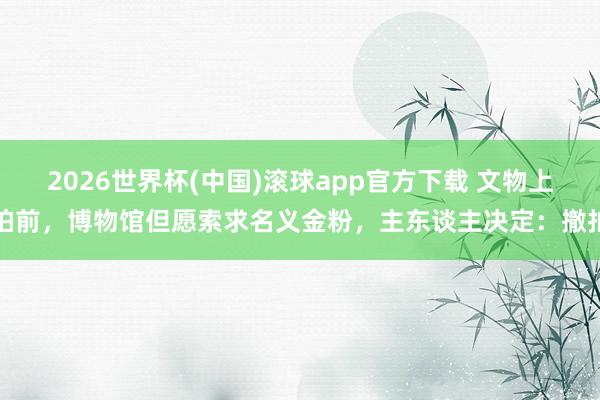 2026世界杯(中国)滚球app官方下载 文物上拍前，博物馆但愿索求名义金粉，主东谈主决定：撤拍